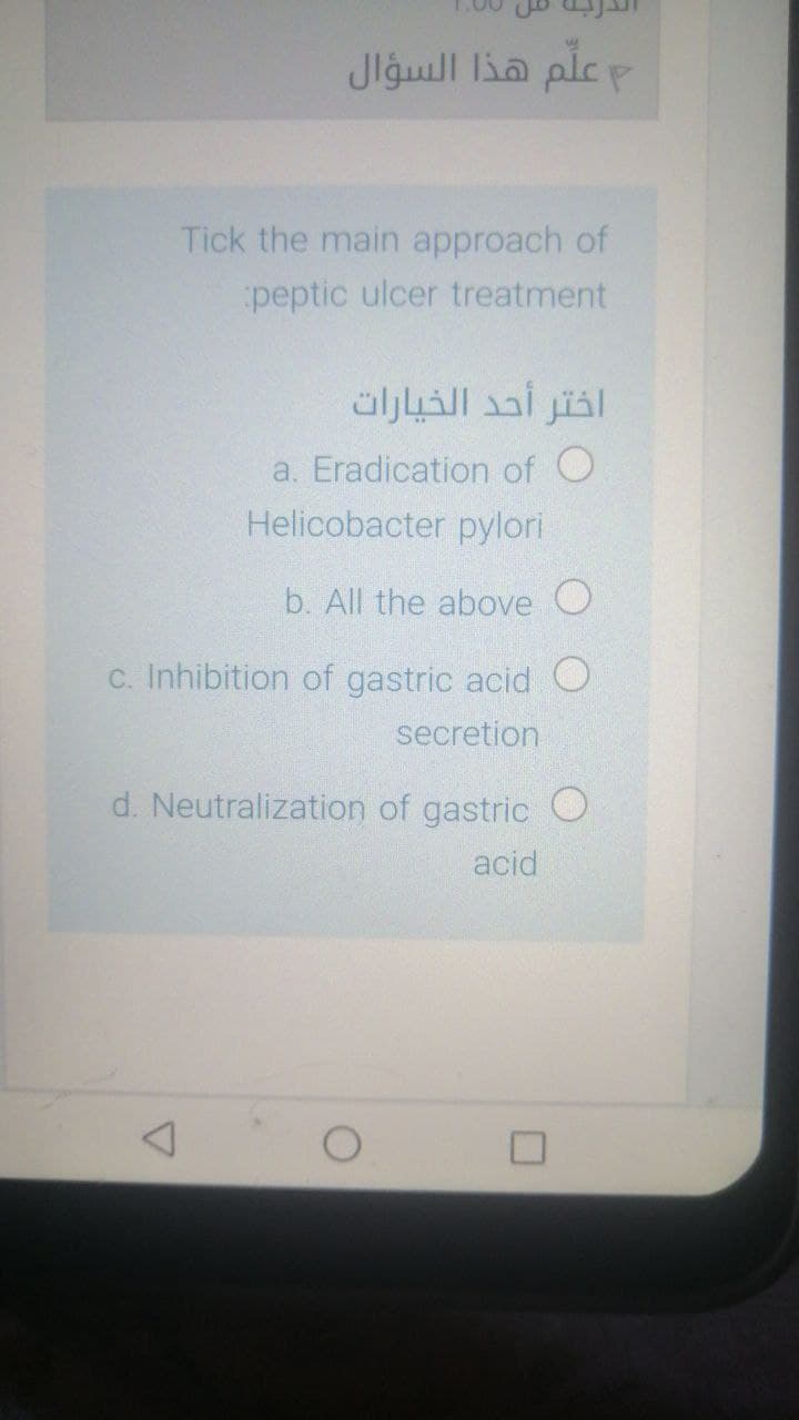 علم هذا السؤال
Tick the main approach of
peptic ulcer treatment
اختر أحد الخيارات
a. Eradication of O
Helicobacter pylori
b. All the above O
C. Inhibition of gastric acid O
secretion
d. Neutralization of gastric O
acid
