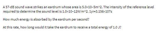 A 57-dB sound wave strikes an eardrum whose area is 5.0x10-5m^2. The intensity of the reference level
required to determine the sound level is 1.0x10-12W/m^2. 1yr=3.156x107s
How much energy is absorbed by the eardrum per second?
At this rate, how long would it take the eardrum to receive a total energy of 1.0 J?
