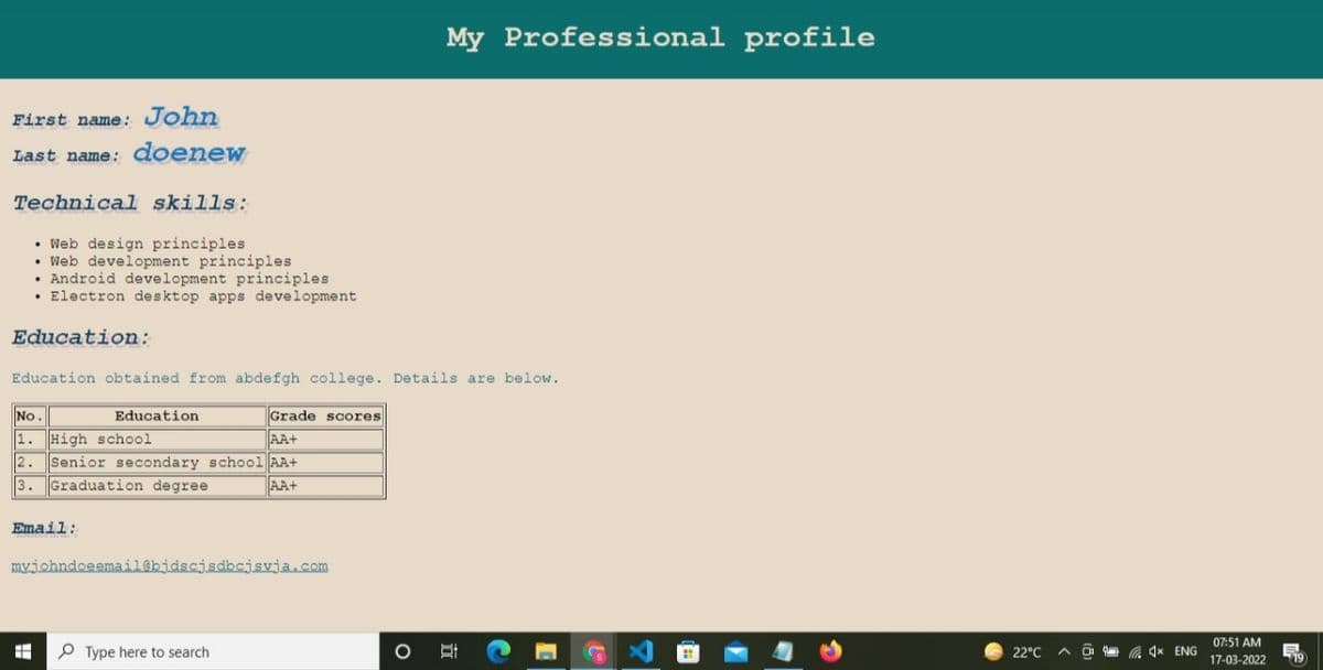 My Professional profile
First name: John
Last name: doenew
Technical skills:
• Web design principles
• Web development principles
• Android development principles
• Electron desktop apps development
Education:
Education obtained from abdefgh college. Details are below.
No.
Education
Grade scores
1. High school
Senior secondary schoo1 AA+
Graduation degree
AA+
2.
3.
AA+
Email:
myjohndoeemail@bidscjsdbcjsvja.com
07:51 AM
P Type here to search
22°C
A 4x ENG
17-03-2022
19
立

