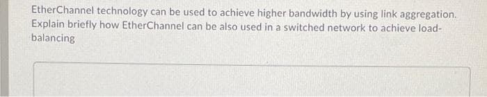 EtherChannel technology can be used to achieve higher bandwidth by using link aggregation.
Explain briefly how EtherChannel can be also used in a switched network to achieve load-
balancing

