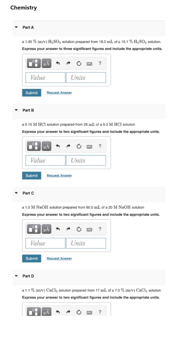 Chemistry
Part A
a 1.45 % (m/v) H2SO4 solution prepared from 18.0 mL of a 15.1 % H2S04 solution.
Express your answer to three significant figures and include the appropriate units.
HẢ
?
Value
Units
Submit
Request Answer
Part B
a 0.15 M HCl solution prepared from 28 mL of a 9.3 M HCl solution
Express your answer to two significant figures and include the appropriate units.
?
Value
Units
Submit
Request Answer
Part C
a 1.0 M NaOH solution prepared from 60.0 mL of a 20 M NaOH solution
Express your answer to two significant figures and include the appropriate units.
?
Value
Units
Submit
Request Answer
Part D
a 1.1 % (m/v) CaCl2 solution prepared from 17 mL of a 7.0 % (m/v) CaCl2 solution
Express your answer to two significant figures and include the appropriate units.
µA
?
