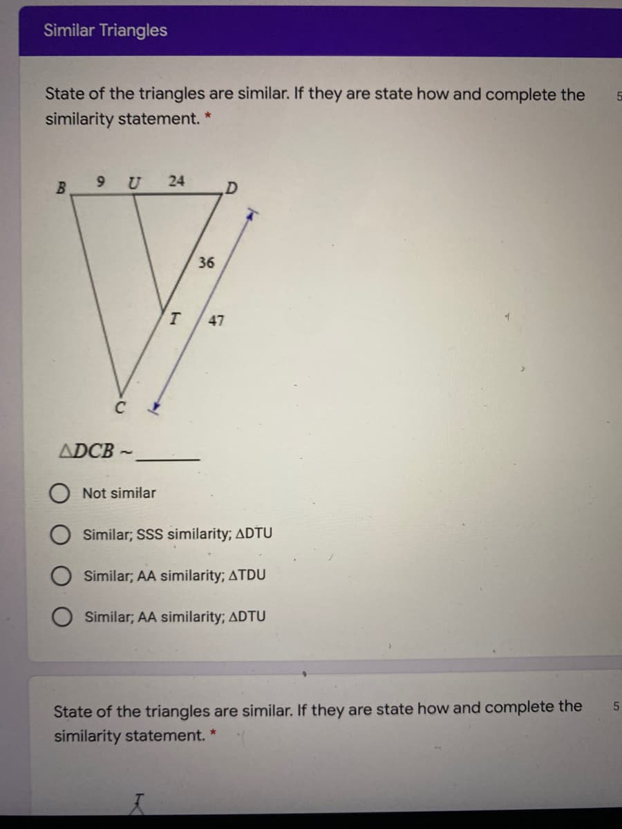 Similar Triangles
State of the triangles are similar. If they are state how and complete the
similarity statement.
B
9 U
24
36
47
C
ADCB
Not similar
Similar; SSS similarity; ADTU
Similar; AA similarity; ATDU
Similar; AA similarity; ADTU
State of the triangles are similar. If they are state how and complete the
similarity statement. *
5.
