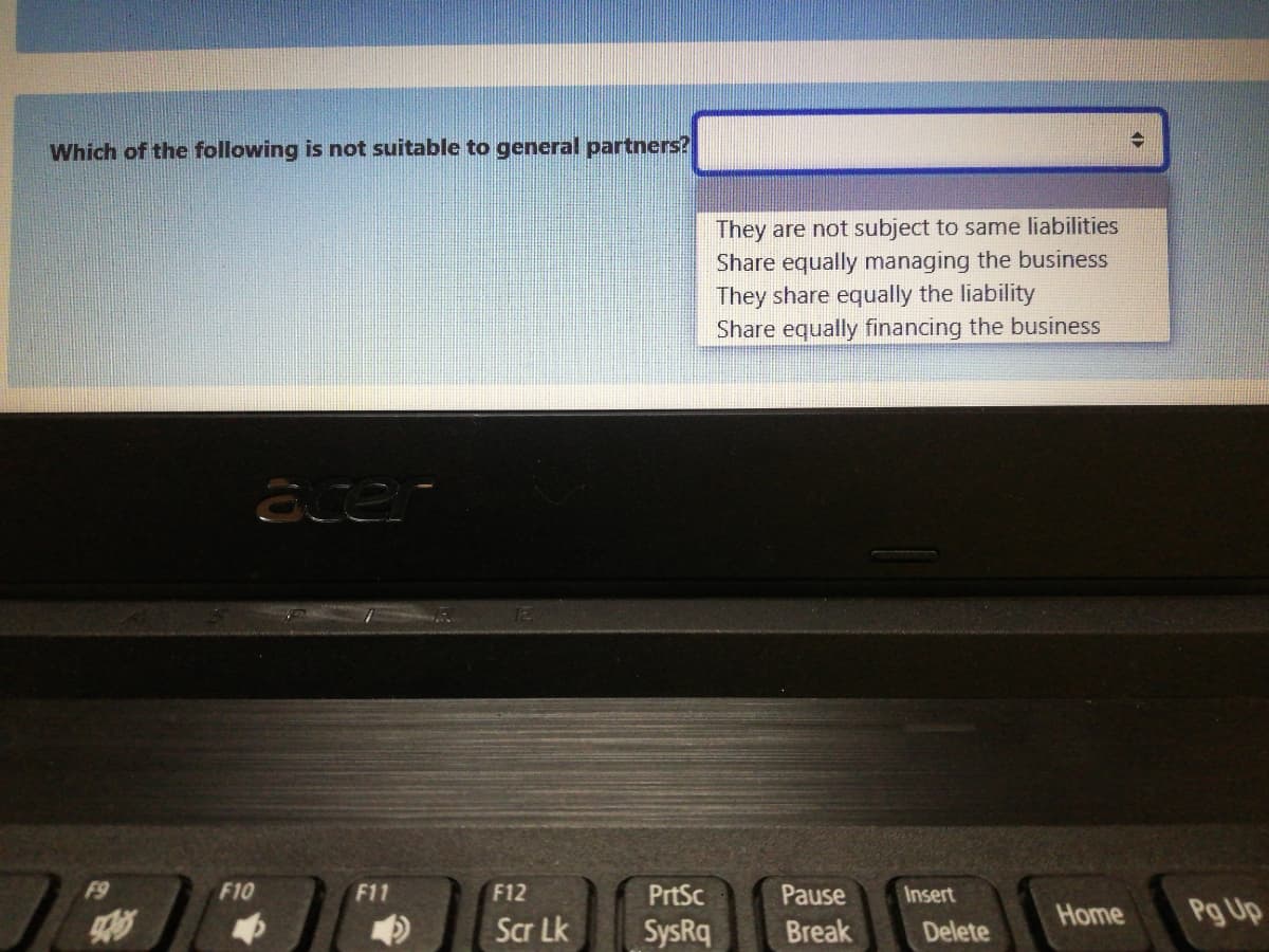 Which of the following is not suitable to general partners?
They are not subject to same liabilities
Share equally managing the business
They share equally the liability
Share equally financing the business
F9
F10
F11
F12
PrtSc
Pause
Insert
Home
Pg Up
Scr Lk
SysRq
Break
Delete
