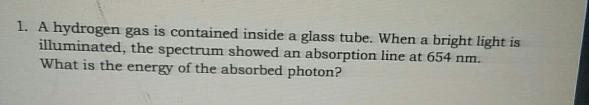 1. A hydrogen gas is contained inside a glass tube. When a bright light is
illuminated, the spectrum showed an absorption line at 654 nm.
What is the energy of the absorbed photon?
