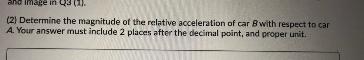 änd image in Q3 (1).
(2) Determine the magnitude of the relative acceleration of car B with respect to car
A. Your answer must include 2 places after the decimal point, and proper unit.
