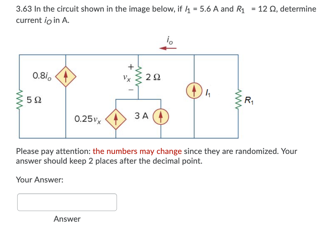 3.63 In the circuit shown in the image below, if 4 = 5.6 A and R1
current io in A.
= 12 Q, determine
%3D
+,
0.8i, (4
2Ω
5Ω
R1
0.25vx 4
3 A (4
Please pay attention: the numbers may change since they are randomized. Your
answer should keep 2 places after the decimal point.
Your Answer:
Answer
