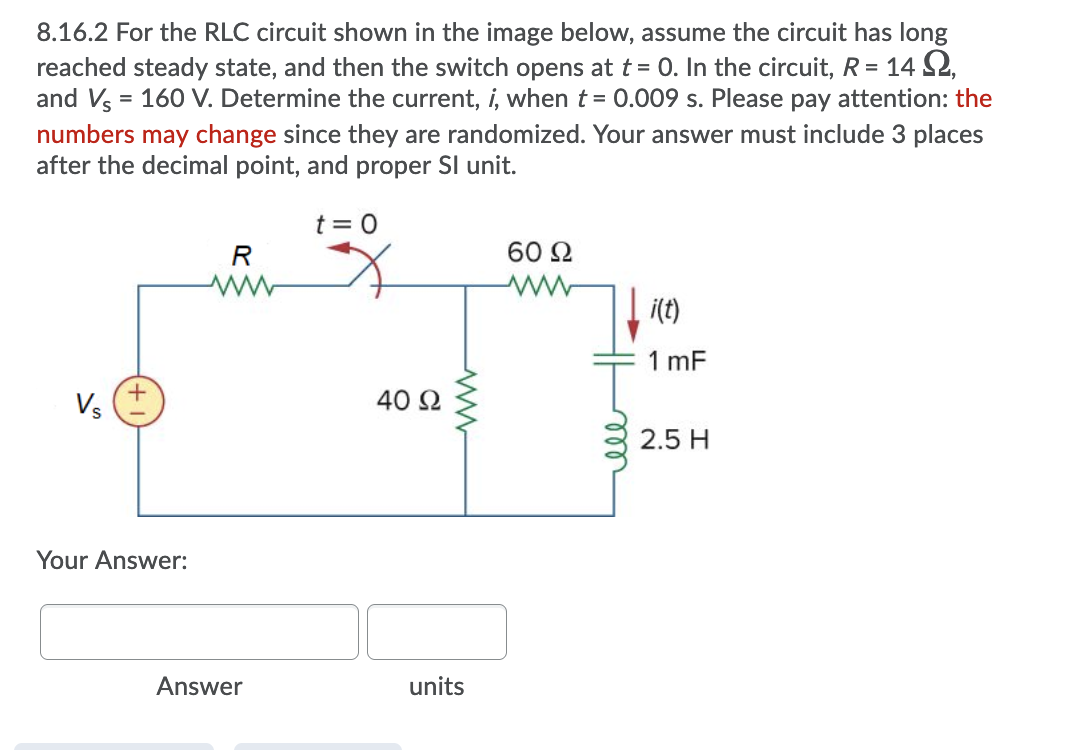 8.16.2 For the RLC circuit shown in the image below, assume the circuit has long
reached steady state, and then the switch opens at t = 0. In the circuit, R = 14 S2,
and V = 160 V. Determine the current, i, when t = 0.009 s. Please pay attention: the
numbers may change since they are randomized. Your answer must include 3 places
after the decimal point, and proper SI unit.
t = 0
R
60 2
i(t)
1 mF
Vs
40 2
2.5 H
Your Answer:
Answer
units
