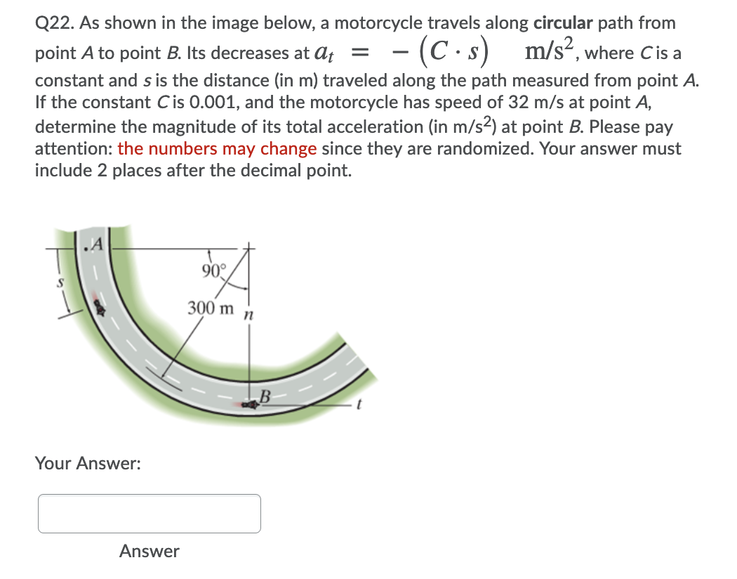 Q22. As shown in the image below, a motorcycle travels along circular path from
point A to point B. Its decreases at af =
- (C·s)
m/s², where C is a
constant and s is the distance (in m) traveled along the path measured from point A.
If the constant Cis 0.001, and the motorcycle has speed of 32 m/s at point A,
determine the magnitude of its total acceleration (in m/s2) at point B. Please pay
attention: the numbers may change since they are randomized. Your answer must
include 2 places after the decimal point.
.A
90°
300 m
Your Answer:
Answer
