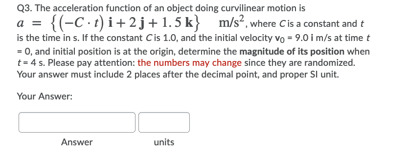 Q3. The acceleration function of an object doing curvilinear motion is
a =
{(-C.t) i+2 j+1.5 k} m/s², where Cis a constant and t
is the time in s. If the constant Cis 1.0, and the initial velocity vo = 9.0 i m/s at time t
= 0, and initial position is at the origin, determine the magnitude of its position when
t = 4 s. Please pay attention: the numbers may change since they are randomized.
Your answer must include 2 places after the decimal point, and proper SI unit.
Your Answer:
Answer
units
