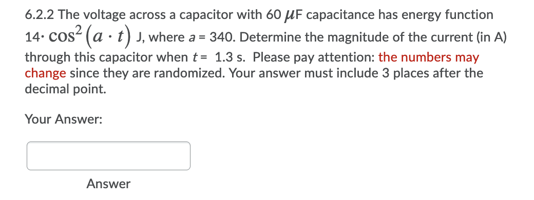 6.2.2 The voltage across a capacitor with 60 UF capacitance has energy function
14. cos“ (a · t) J, where a = 340. Determine the magnitude of the current (in A)
through this capacitor when t = 1.3 s. Please pay attention: the numbers may
change since they are randomized. Your answer must include 3 places after the
decimal point.
Your Answer:
Answer
