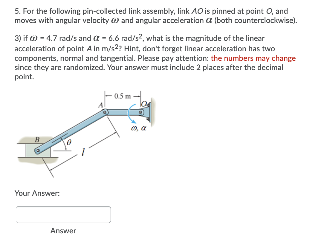 5. For the following pin-collected link assembly, link AO is pinned at point O, and
moves with angular velocity W and angular acceleration a (both counterclockwise).
3) if @ = 4.7 rad/s and a = 6.6 rad/s2, what is the magnitude of the linear
acceleration of point A in m/s2? Hint, don't forget linear acceleration has two
components, normal and tangential. Please pay attention: the numbers may change
since they are randomized. Your answer must include 2 places after the decimal
point.
0.5 m
Al
0, a
В
Your Answer:
Answer
