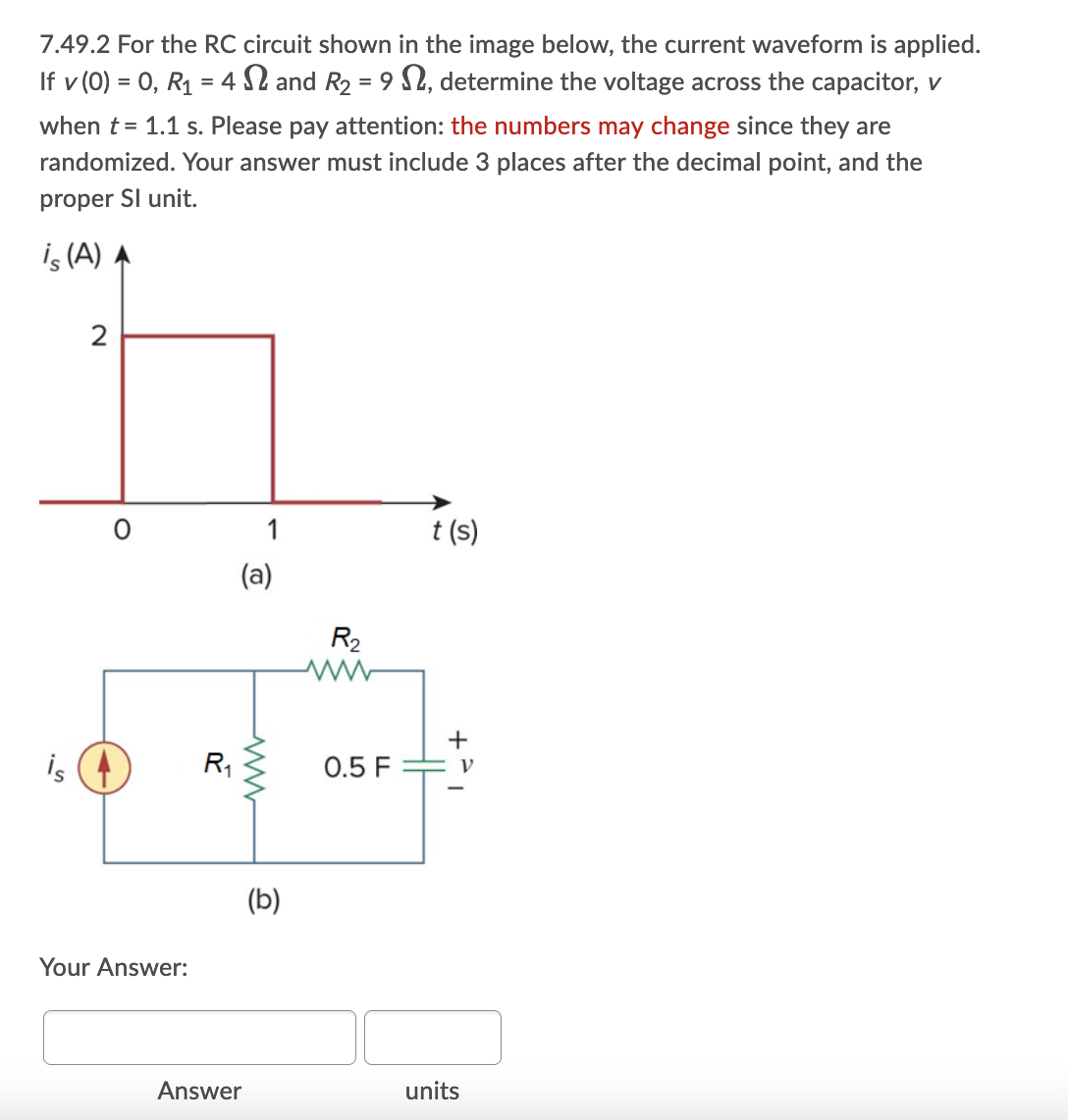 7.49.2 For the RC circuit shown in the image below, the current waveform is applied.
If v (0) = 0, R1 = 4 S2 and R2 = 9 $2, determine the voltage across the capacitor, v
when t = 1.1 s. Please pay attention: the numbers may change since they are
randomized. Your answer must include 3 places after the decimal point, and the
proper SI unit.
is (A) A
1
t (s)
(a)
R2
+
is
R,
0.5 F
(b)
Your Answer:
Answer
units
