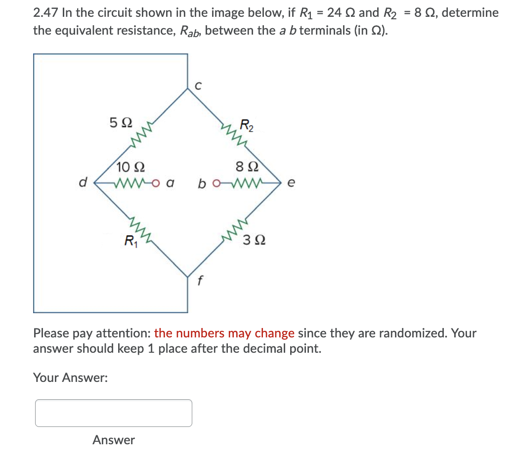 2.47 In the circuit shown in the image below, if R1 = 24 Q and R2 = 8 Q, determine
the equivalent resistance, Rab, between the a b terminals (in ).
R2
ww
5Ω
8Ω
10 2
e
boww
d
ww
R1
ww
3Ω
Please pay attention: the numbers may change since they are randomized. Your
answer should keep 1 place after the decimal point.
Your Answer:
Answer
