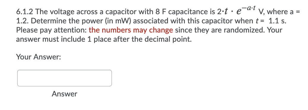 ,-a·t
6.1.2 The voltage across a capacitor with 8 F capacitance is 2·t · e¯al v, where a =
1.2. Determine the power (in mW) associated with this capacitor whent= 1.1 s.
Please pay attention: the numbers may change since they are randomized. Your
answer must include 1 place after the decimal point.
Your Answer:
Answer
