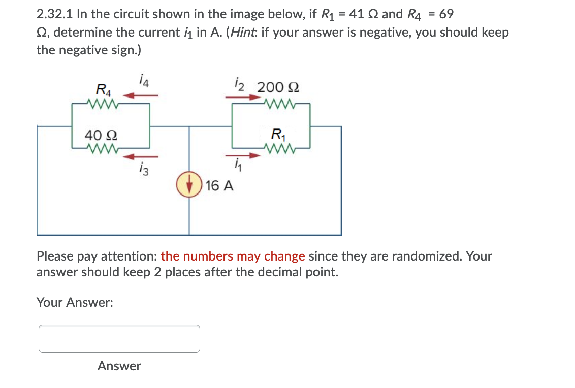 2.32.1 In the circuit shown in the image below, if R1 = 41 Q and R4
Q, determine the current i in A. (Hint. if your answer is negative, you should keep
the negative sign.)
= 69
i4
R4
12 200 2
40 2
R1
16 A
Please pay attention: the numbers may change since they are randomized. Your
answer should keep 2 places after the decimal point.
Your Answer:
Answer
