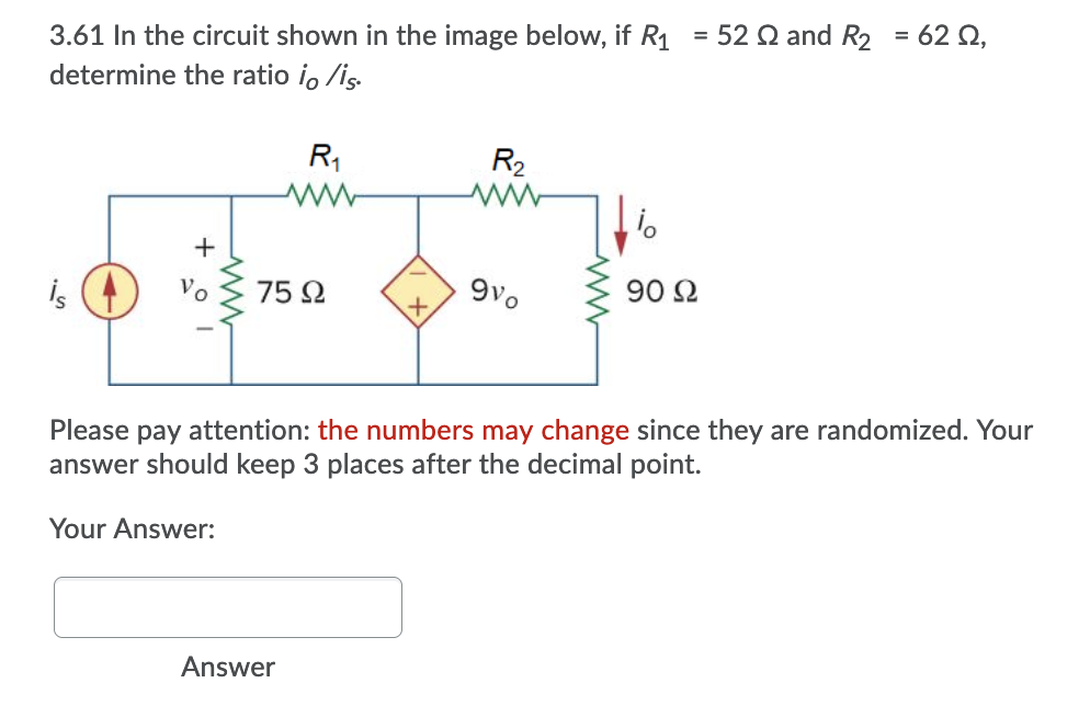 3.61 In the circuit shown in the image below, if R1
determine the ratio io /is.
= 52 Q and R2 = 62 Q,
R,
R2
is (A
75 2
9vo
90 2
Vo
Please pay attention: the numbers may change since they are randomized. Your
answer should keep 3 places after the decimal point.
Your Answer:
Answer
