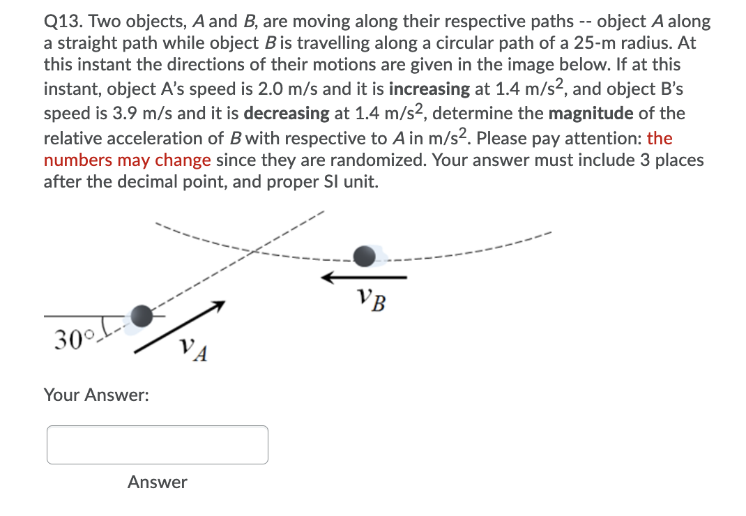 Q13. Two objects, A and B, are moving along their respective paths -- object A along
a straight path while object Bis travelling along a circular path of a 25-m radius. At
this instant the directions of their motions are given in the image below. If at this
instant, object A's speed is 2.0 m/s and it is increasing at 1.4 m/s2, and object B's
speed is 3.9 m/s and it is decreasing at 1.4 m/s?, determine the magnitude of the
relative acceleration of B with respective to A in m/s2. Please pay attention: the
numbers may change since they are randomized. Your answer must include 3 places
after the decimal point, and proper SI unit.
VB
30°
Your Answer:
Answer
