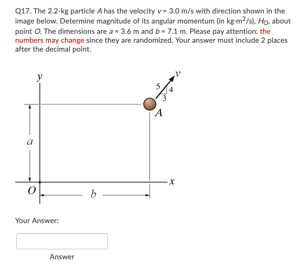 Q17. The 2.2-kg particle A has the velocity v = 3.0 m/s with direction shown in the
image below. Determine magnitude of its angular momentum (in kg-m2/s), Ho, about
point O. The dimensions are a = 3.6 m and b = 7.1 m. Please pay attention: the
numbers may change since they are randomized. Your answer must include 2 places
after the decimal point.
y
5
3
´A
a
Your Answer:
Answer
