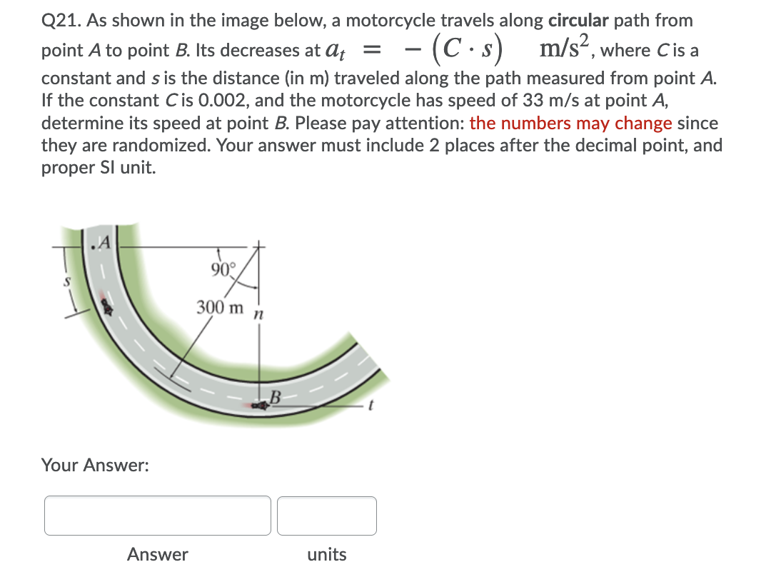 Q21. As shown in the image below, a motorcycle travels along circular path from
= - (C.s) m/s², where Cis a
point A to point B. Its decreases at at
constant and s is the distance (in m) traveled along the path measured from point A.
If the constant Cis 0.002, and the motorcycle has speed of 33 m/s at point A,
determine its speed at point B. Please pay attention: the numbers may change since
they are randomized. Your answer must include 2 places after the decimal point, and
proper Sl unit.
90°
300 m n
B
Your Answer:
Answer
units
