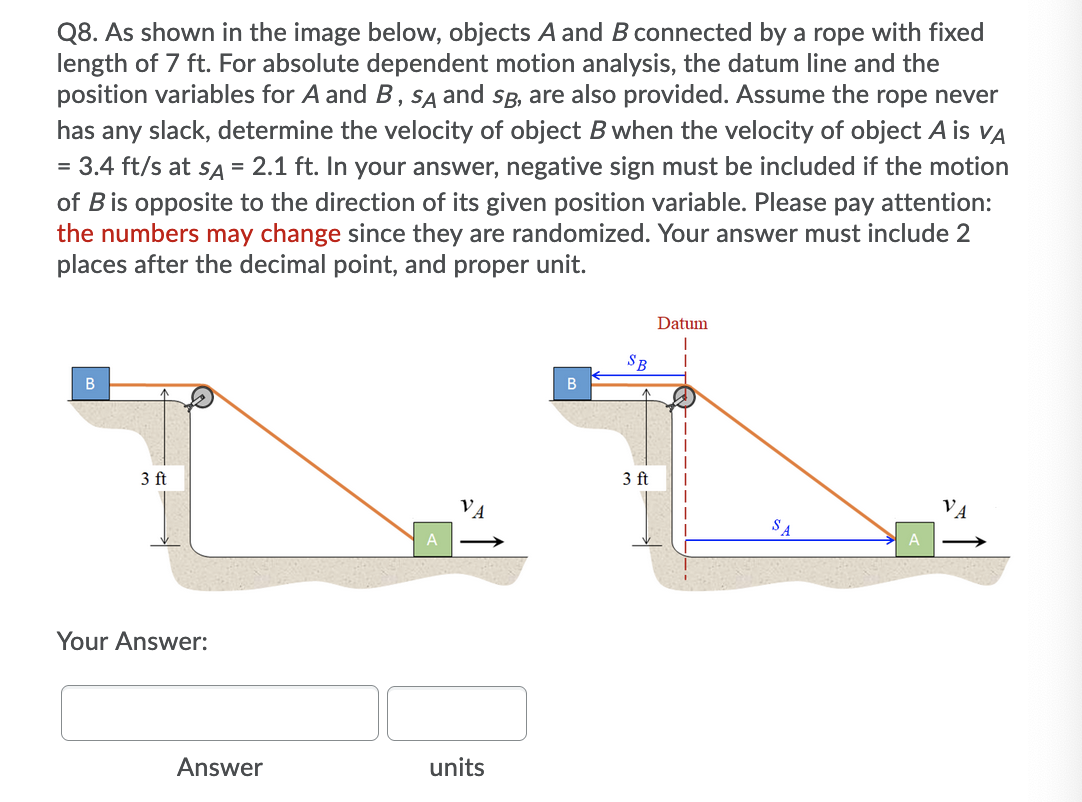 Q8. As shown in the image below, objects A and B connected by a rope with fixed
length of 7 ft. For absolute dependent motion analysis, the datum line and the
position variables for A and B, SA and sB, are also provided. Assume the rope never
has any slack, determine the velocity of object B when the velocity of object A is vA
= 3.4 ft/s at sa = 2.1 ft. In your answer, negative sign must be included if the motion
of Bis opposite to the direction of its given position variable. Please pay attention:
the numbers may change since they are randomized. Your answer must include 2
places after the decimal point, and proper unit.
Datum
SB
3 ft
3 ft
VA
SA
Your Answer:
Answer
units
