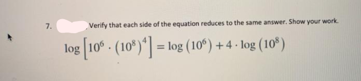 7.
Verify that each side of the equation reduces to the same answer. Show your work.
log [10° - (10*)*] =
log (10°) + 4 - log (10*)
%3D
