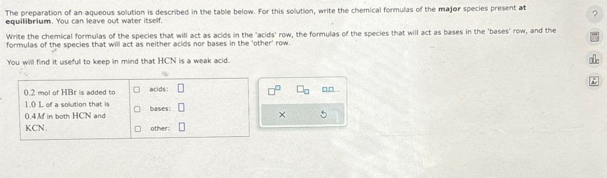 The preparation of an aqueous solution is described in the table below. For this solution, write the chemical formulas of the major species present at
equilibrium. You can leave out water itself.
?
Write the chemical formulas of the species that will act as acids in the 'acids' row, the formulas of the species that will act as bases in the 'bases' row, and the
formulas of the species that will act as neither acids nor bases in the 'other' row.
You will find it useful to keep in mind that HCN is a weak acid.
o0o
0.2 mol of HBr is added to
acids:
1.0 L of a solution that is
bases:
0.4M in both HCN and
KCN.
X
other:
On 0,0...
G