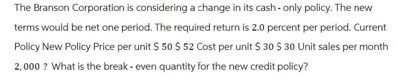 The Branson Corporation is considering a change in its cash - only policy. The new
terms would be net one period. The required return is 2.0 percent per period. Current
Policy New Policy Price per unit $ 50 $ 52 Cost per unit $ 30 $ 30 Unit sales per month
2,000? What is the break - even quantity for the new credit policy?