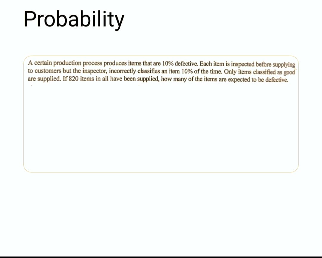 Probability
A certain production process produces items that are 10% defective. Each item is inspected before supplying
to customers but the inspector, incorrectly classifies an item 10% of the time. Only items classified as good
are supplied. If 820 items in all have been supplied, how many of the items are expected to be defective.
