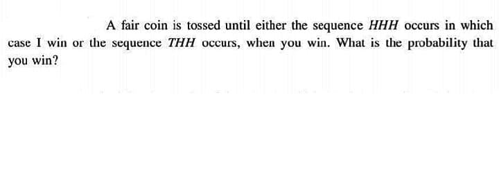 A fair coin is tossed until either the sequence HHH occurs in which
case I win or the sequence THH occurs, when you win. What is the probability that
you win?
