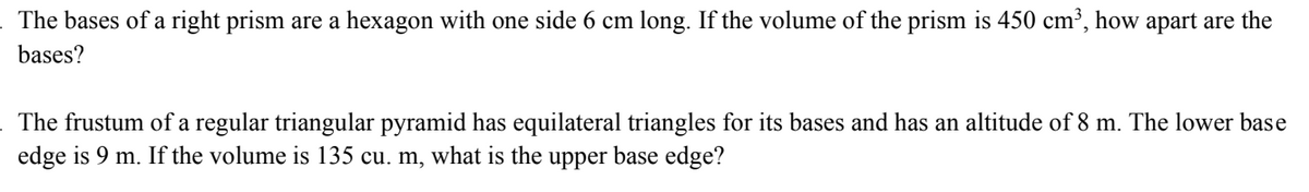 The bases of a right prism are a hexagon with one side 6 cm long. If the volume of the prism is 450 cm³, how apart are the
bases?
The frustum of a regular triangular pyramid has equilateral triangles for its bases and has an altitude of 8 m. The lower base
edge is 9 m. If the volume is 135 cu. m, what is the upper base edge?