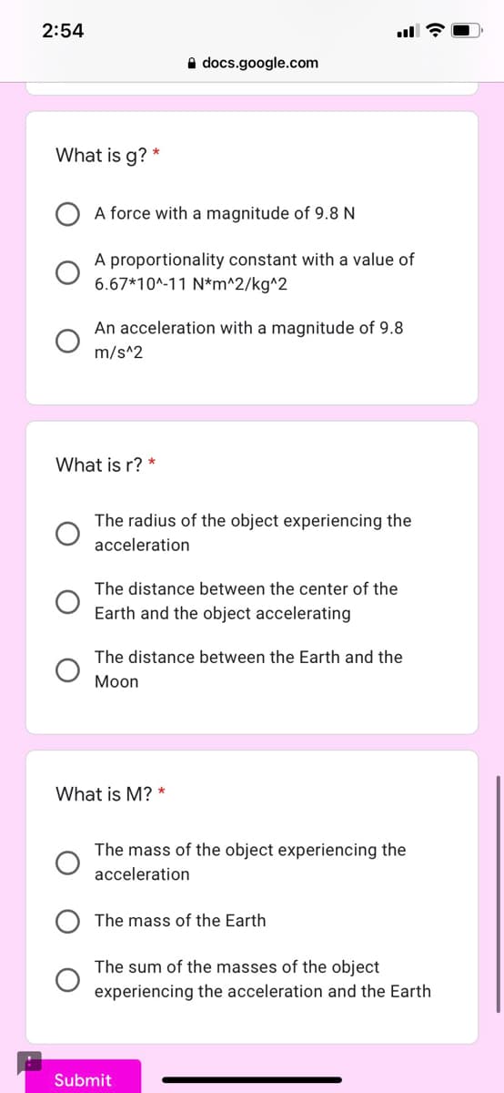 2:54
A docs.google.com
What is g?
A force with a magnitude of 9.8 N
A proportionality constant with a value of
6.67*10^-11 N*m^2/kg^2
An acceleration with a magnitude of 9.8
m/s^2
What is r? *
The radius of the object experiencing the
acceleration
The distance between the center of the
Earth and the object accelerating
The distance between the Earth and the
Moon
What is M?
The mass of the object experiencing the
acceleration
The mass of the Earth
The sum of the masses of the object
experiencing the acceleration and the Earth
Submit
