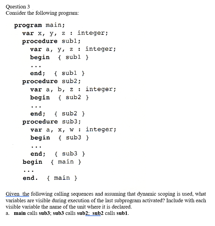 Question 3
Consider the following program:
program main;
var x, y, z : integer;
procedure subl;
var a, y, z : integer;
begin
{ subl }
end;
{ subl }
procedure sub2;
var a, b, z: integer;
begin { sub2 }
{ sub2 }
end;
procedure sub3;
var a, x, w: integer;
begin { sub3 }
end;
{ sub3 }
begin { main }
end.
{ main }
Given the following calling sequences and assuming that dynamic scoping is used, what
variables are visible during execution of the last subprogram activated? Include with each
visible variable the name of the unit where it is declared.
a. main calls sub3; sub3 calls sub2; sub2 calls sub1.
