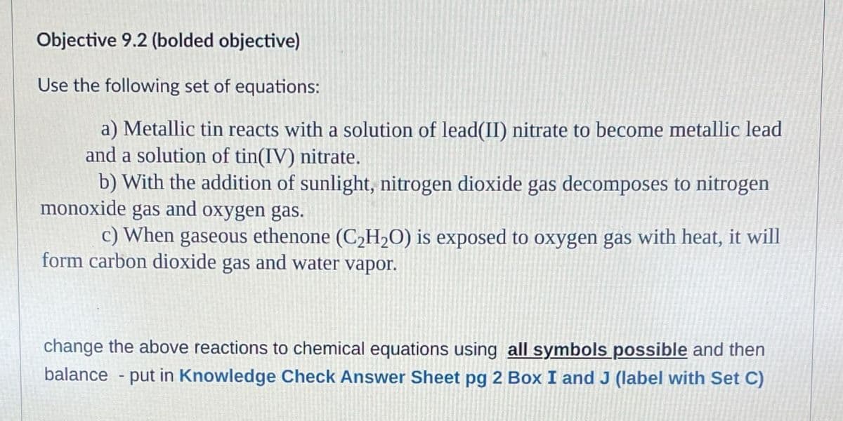 Objective 9.2 (bolded objective)
Use the following set of equations:
a) Metallic tin reacts with a solution of lead(II) nitrate to become metallic lead
and a solution of tin(IV) nitrate.
b) With the addition of sunlight, nitrogen dioxide gas decomposes to nitrogen
monoxide gas and oxygen gas.
c) When gaseous ethenone (C₂H₂O) is exposed to oxygen gas with heat, it will
form carbon dioxide gas and water vapor.
change the above reactions to chemical equations using all symbols possible and then
balance - put in Knowledge Check Answer Sheet pg 2 Box I and J (label with Set C)