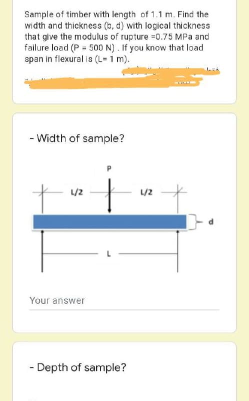 Sample of timber with length of 1.1 m. Find the
width and thickness (b, d) with logical thickness
that give the modulus of rupture =0.75 MPa and
failure load (P = 500 N). If you know that load
span in flexural is (L= 1 m).
- Width of sample?
P
L/2
Your answer
Depth of sample?
L/2