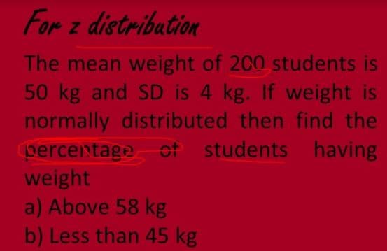 For z distribation
The mean weight of 200 students is
50 kg and SD is 4 kg. If weight is
normally distributed then find the
percentage of students having
weight
a) Above 58 kg
b) Less than 45 kg
