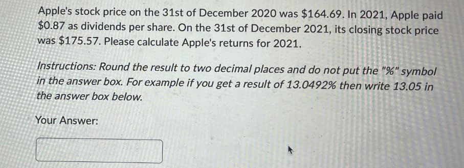 Apple's stock price on the 31st of December 2020 was $164.69. In 2021, Apple paid
$0.87 as dividends per share. On the 31st of December 2021, its closing stock price
was $175.57. Please calculate Apple's returns for 2021.
Instructions: Round the result to two decimal places and do not put the "%" symbol
in the answer box. For example if you get a result of 13.0492% then write 13.05 in
the answer box below.
Your Answer:
A