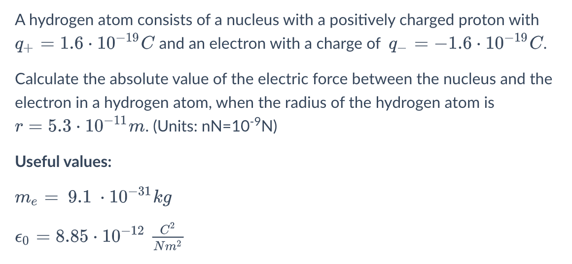 A hydrogen atom consists of a nucleus with a positively charged proton with
= 1.6 · 10-19,
ºC and an electron with a charge of q- = -1.6 · 10-19C.
Calculate the absolute value of the electric force between the nucleus and the
electron in a hydrogen atom, when the radius of the hydrogen atom is
r = 5.3 · 10-1m. (Units: nN=10-°N)
Useful values:
-31
me
9.1 · 10
kg
= 8.85 · 10
-12 C²
Nm2
E0
