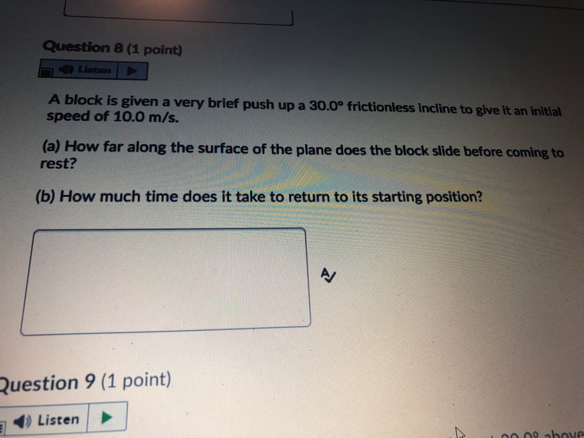 Question 8 (1 point)
9 Listen
A block is given a very brief push up a 30.0° frictionless incline to give it an initial
speed of 10.0 m/s.
(a) How far along the surface of the plane does the block slide before coming to
rest?
(b) How much time does it take to return to its starting position?
Question 9 (1 point)
Listen
00 0° abOve
