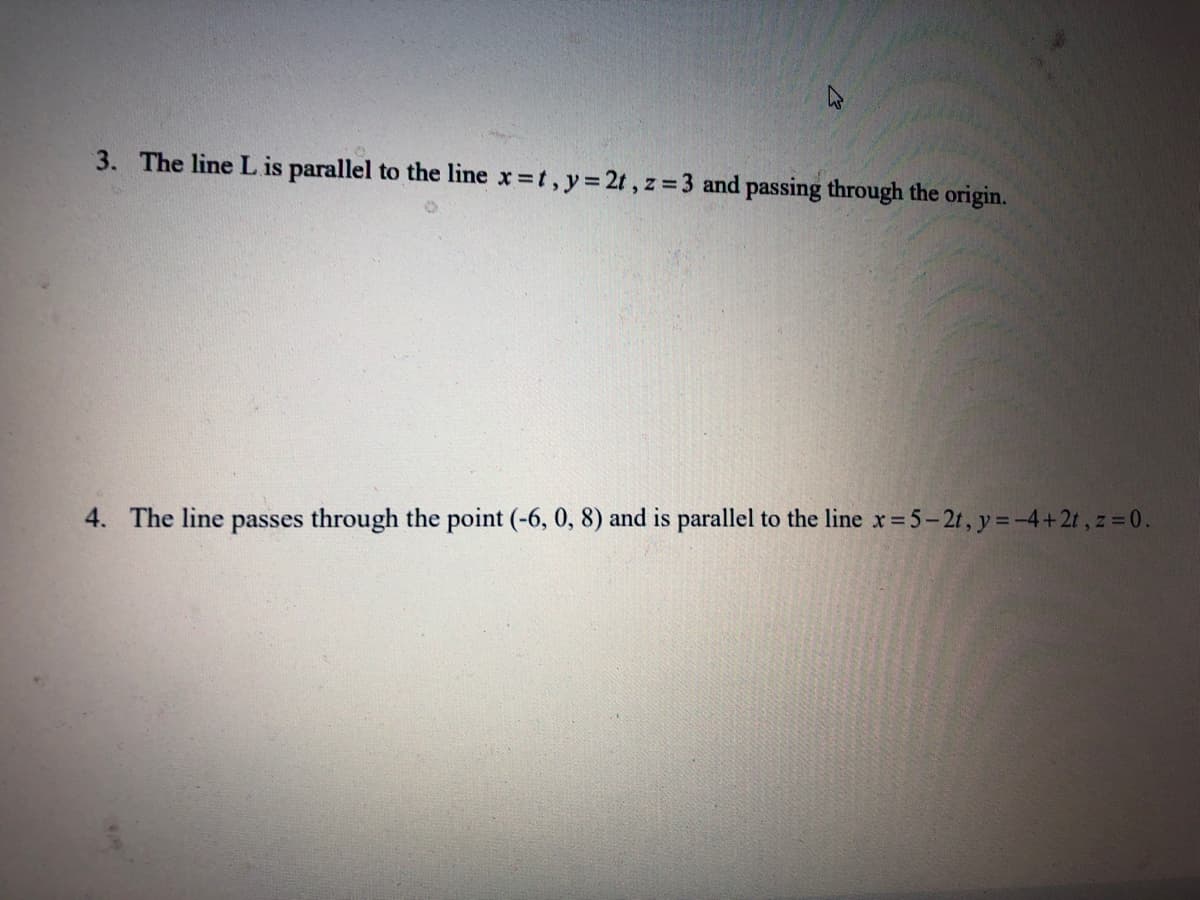 3. The line Lis parallel to the line x t, y 2t, z = 3 and passing through the origin.
4. The line passes through the point (-6, 0, 8) and is parallel to the line x= 5-2t, y =-4+2t, z 0.
