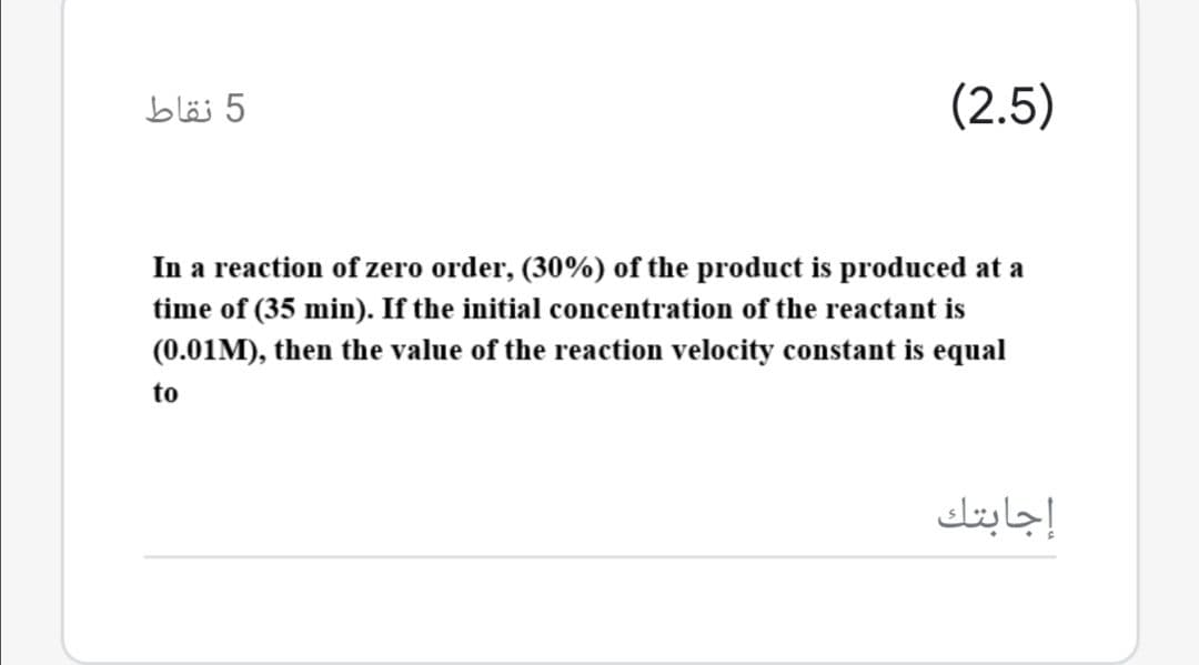 5 نقاط
(2.5)
In a reaction of zero order, (30%) of the product is produced at a
time of (35 min). If the initial concentration of the reactant is
(0.01M), then the value of the reaction velocity constant is equal
to
إجابتك
