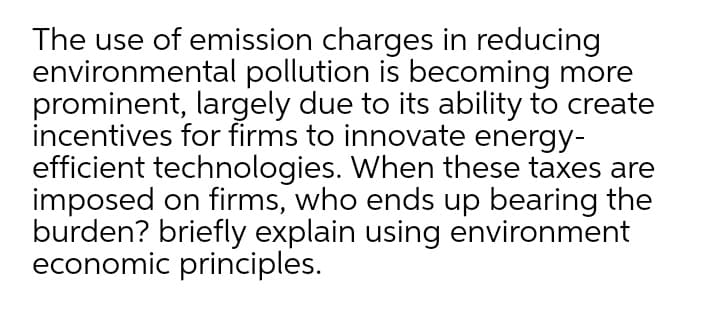 The use of emission charges in reducing
environmental pollution is becoming more
prominent, largely due to its ability to create
incentives for firms to innovate energy-
efficient technologies. When these taxes are
imposed on firms, who ends up bearing the
burden? briefly explain using environment
economic principles.
