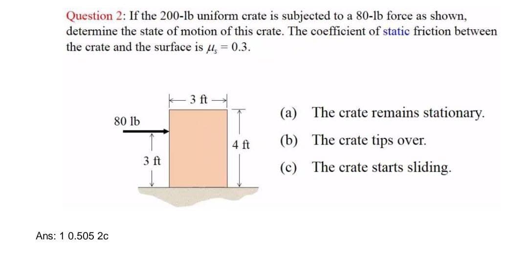 Question 2: If the 200-lb uniform crate is subjected to a 80-1b force as shown,
determine the state of motion of this crate. The coefficient of static friction between
the crate and the surface is μ = 0.3.
Ans: 1 0.505 2c
80 lb
3 ft
3 ft
4 ft
(a)
(b)
(c)
The crate remains stationary.
The crate tips over.
The crate starts sliding.