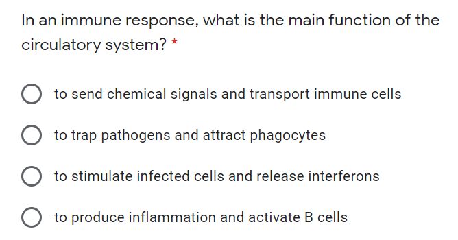 In an immune response, what is the main function of the
circulatory system? *
to send chemical signals and transport immune cells
to trap pathogens and attract phagocytes
to stimulate infected cells and release interferons
to produce inflammation and activate B cells
