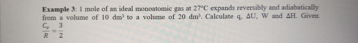 Example 3: 1 mole of an ideal monoatomic gas at 27°C expands reversibly and adiabatically
from a volume of 10 dm³ to a volume of 20 dm3. Calculate q, AU, W and AH. Given
C 3
2
