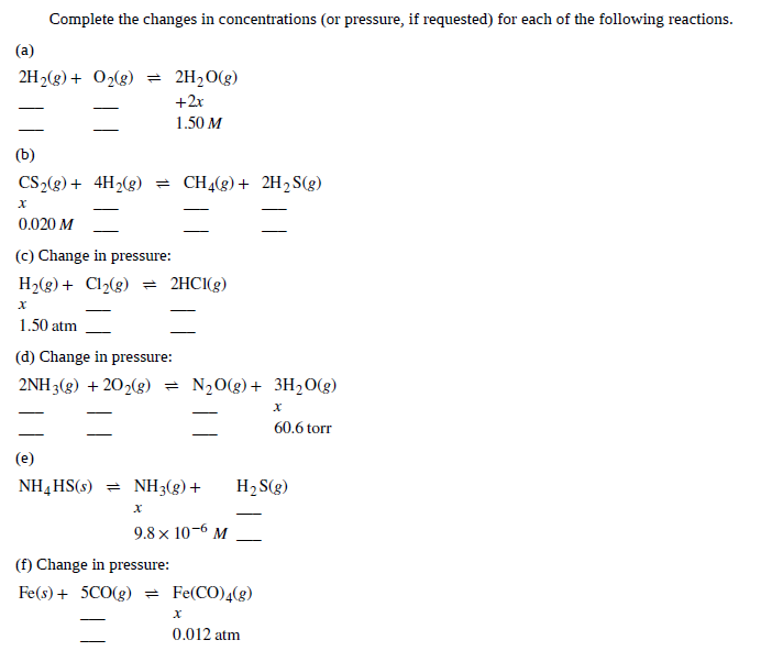 Complete the changes in concentrations (or pressure, if requested) for each of the following reactions.
(a)
2H2(g) + O2(g) = 2H2O(g)
+2x
1.50 M
(b)
CS2(g) + 4H2(g) = CH4(g)+ 2H2 S(g)
0.020 M
(c) Change in pressure:
H2(g) + Cl2(g) = 2HCI(g)
1.50 atm
(d) Change in pressure:
2NH 3(g) + 202(g)
= N20(g) + 3H20(g)
60.6 torr
(e)
NH4 HS(s) = NH3(g)+
H2S(g)
9.8 x 10-6 M
(f) Change in pressure:
Fe(s) + 5CO(g) = Fe(CO)4(g)
0.012 atm
