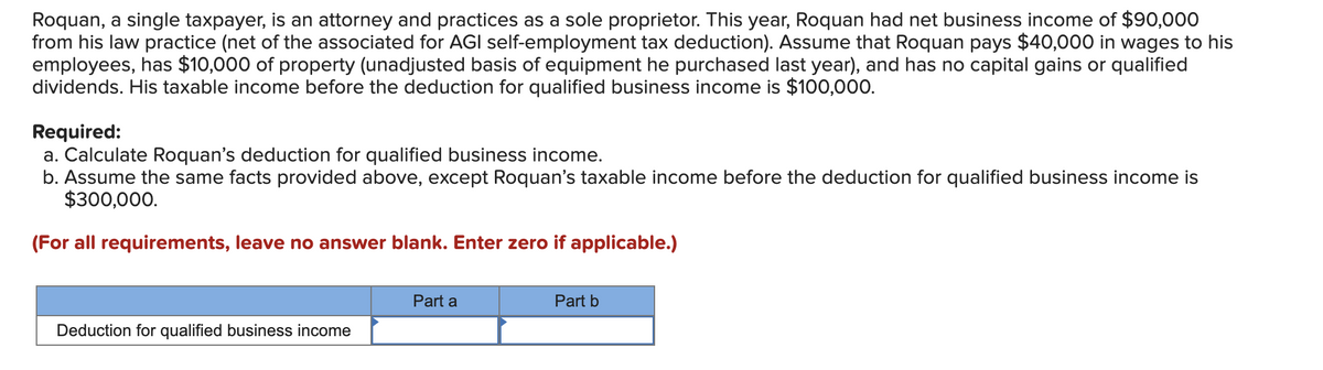 Roquan, a single taxpayer, is an attorney and practices as a sole proprietor. This year, Roquan had net business income of $90,000
from his law practice (net of the associated for AGI self-employment tax deduction). Assume that Roquan pays $40,000 in wages to his
employees, has $10,000 of property (unadjusted basis of equipment he purchased last year), and has no capital gains or qualified
dividends. His taxable income before the deduction for qualified business income is $100,000.
Required:
a. Calculate Roquan's deduction for qualified business income.
b. Assume the same facts provided above, except Roquan's taxable income before the deduction for qualified business income is
$300,000.
(For all requirements, leave no answer blank. Enter zero if applicable.)
Part a
Part b
Deduction for qualified business income
