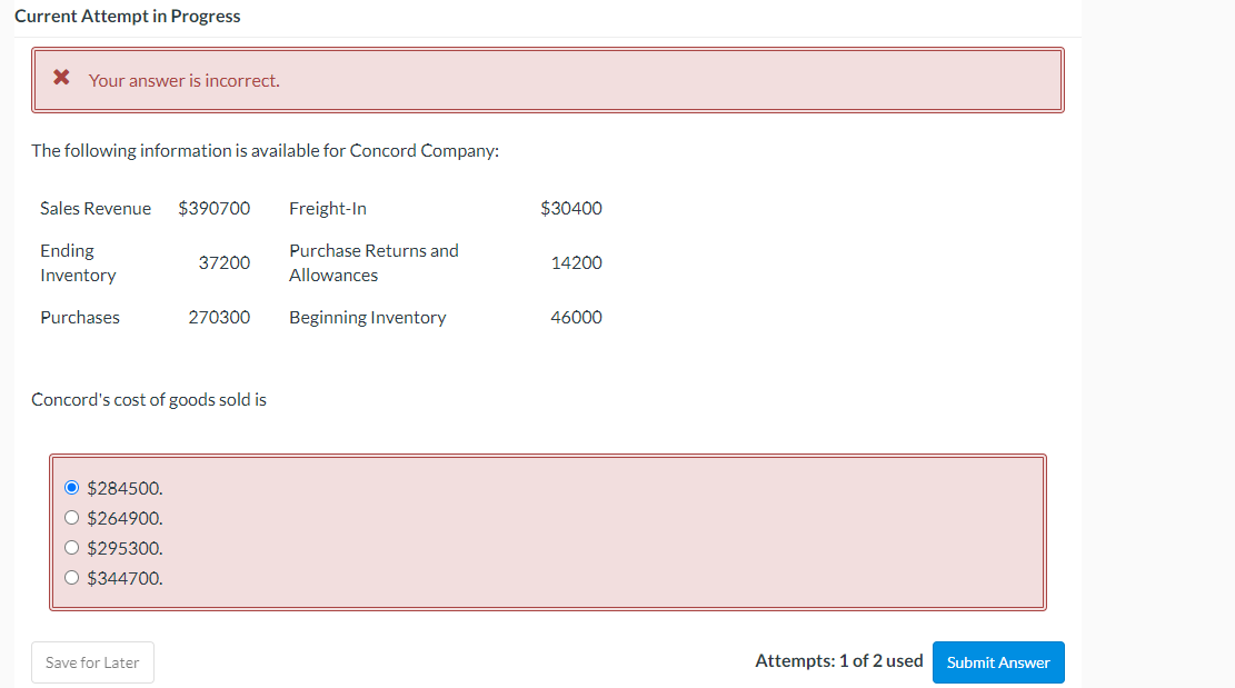 Current Attempt in Progress
X Your answer is incorrect.
The following information is available for Concord Company:
Sales Revenue
$390700
Freight-In
$30400
Ending
Purchase Returns and
37200
14200
Inventory
Allowances
Purchases
270300
Beginning Inventory
46000
Concord's cost of goods sold is
O $284500.
O $264900.
O $295300.
O $344700.
Save for Later
Attempts: 1 of 2 used
Submit Answer
