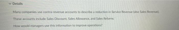 v Details
Many companies use contra-revenue accounts to describe a reduction in Service Revenue (also Sales Revenue).
These accounts include Sales Discount, Sales Allowance, and Sales Returns.
How would managers use this information to improve operations?
