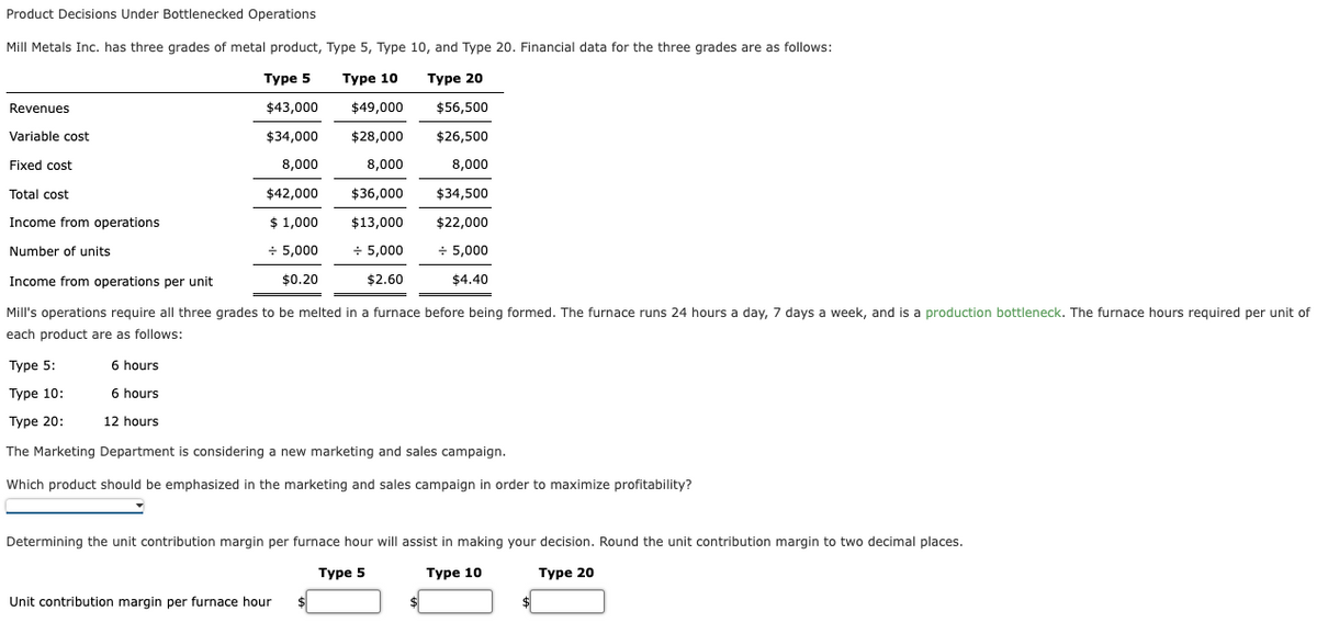 Product Decisions Under Bottlenecked Operations
Mill Metals Inc. has three grades of metal product, Type 5, Type 10, and Type 20. Financial data for the three grades are as follows:
Турe 5
Туре 10
Турe 20
Revenues
$43,000
$49,000
$56,500
Variable cost
$34,000
$28,000
$26,500
Fixed cost
8,000
8,000
8,000
Total cost
$42,000
$36,000
$34,500
Income from operations
$ 1,000
$13,000
$22,000
Number of units
+ 5,000
+ 5,000
+ 5,000
Income from operations per unit
$0.20
$2.60
$4.40
Mill's operations require all three grades to be melted in a furnace before being formed. The furnace runs 24 hours a day, 7 days a week, and is a production bottleneck. The furnace hours required per unit of
each product are as follows:
Туре 5:
6 hours
Туре 10:
6 hours
Type 20:
12 hours
The Marketing Department is considering a new marketing and sales campaign.
Which product should be emphasized in the marketing and sales campaign in order to maximize profitability?
Determining the unit contribution margin per furnace hour will assist in making your decision. Round the unit contribution margin to two decimal places.
Турe 5
Турe 10
Туре 20
Unit contribution margin per furnace hour
