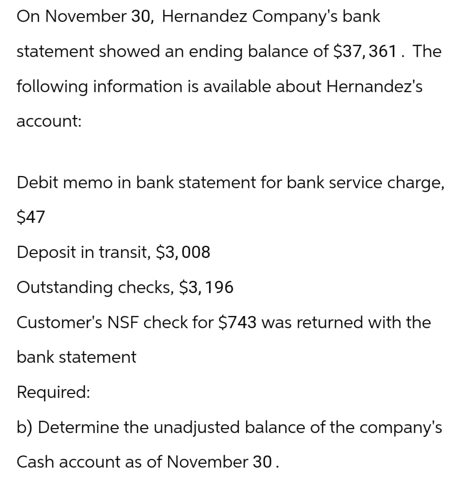 On November 30, Hernandez Company's bank
statement showed an ending balance of $37,361. The
following information is available about Hernandez's
account:
Debit memo in bank statement for bank service charge,
$47
Deposit in transit, $3,008
Outstanding checks, $3,196
Customer's NSF check for $743 was returned with the
bank statement
Required:
b) Determine the unadjusted balance of the company's
Cash account as of November 30.